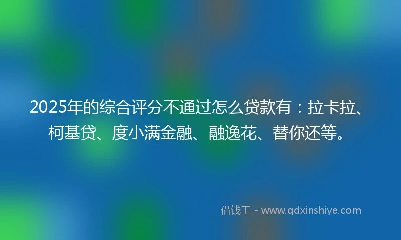 2025年的综合评分不通过怎么贷款有：拉卡拉、柯基贷、度小满金融、融逸花、替你还等。