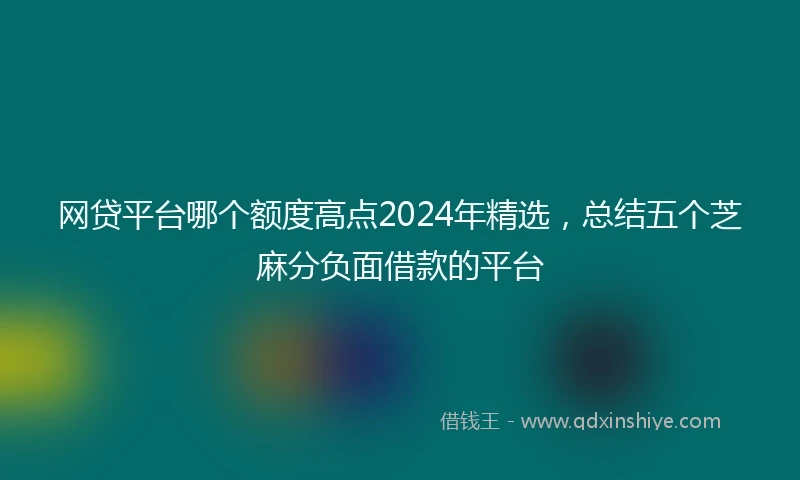 网贷平台哪个额度高点2024年精选，总结五个芝麻分负面借款的平台