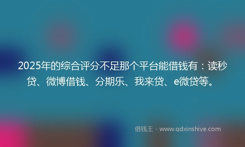 2025年的综合评分不足那个平台能借钱有：读秒贷、微博借钱、分期乐、我来贷、e微贷等。