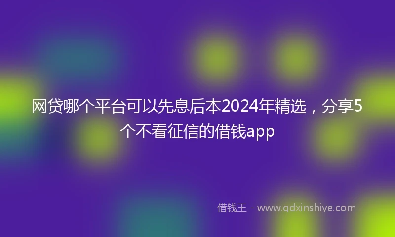 网贷哪个平台可以先息后本2024年精选，分享5个不看征信的借钱app
