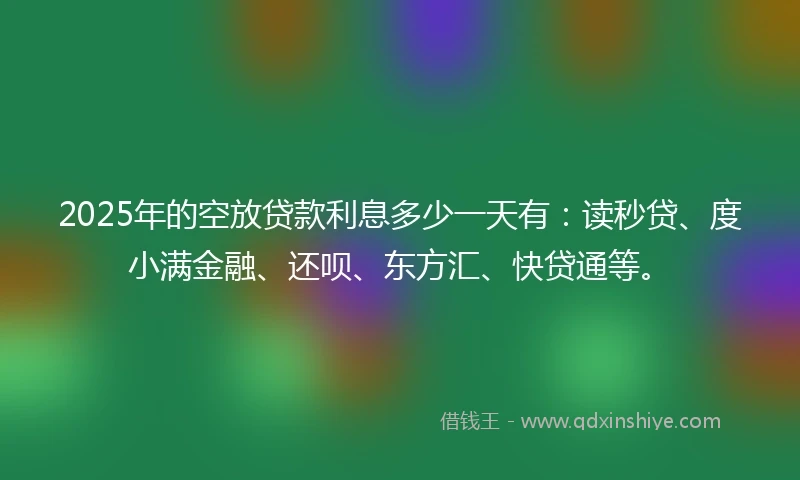 2025年的空放贷款利息多少一天有:读秒贷、度小满金融、还呗、东方汇、快贷通等。