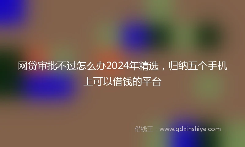 网贷审批不过怎么办2024年精选，归纳五个手机上可以借钱的平台