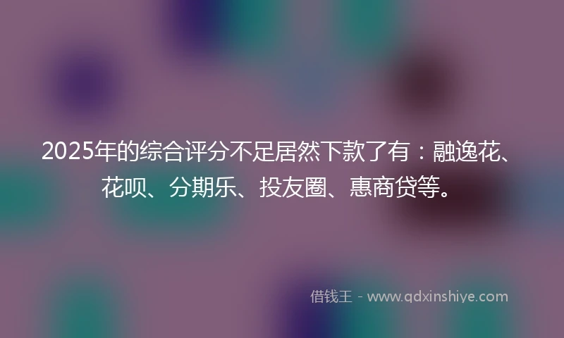 2025年的综合评分不足居然下款了有：融逸花、花呗、分期乐、投友圈、惠商贷等。