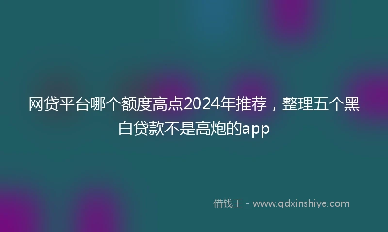 网贷平台哪个额度高点2024年推荐，整理五个黑白贷款不是高炮的app