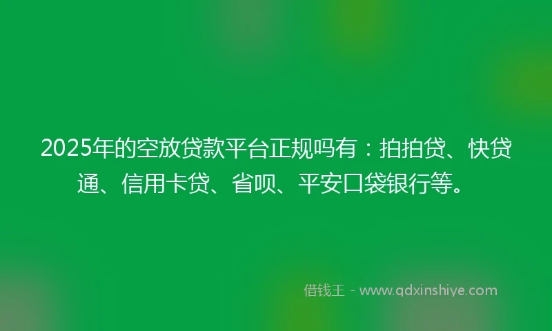 2025年的空放贷款平台正规吗有：拍拍贷、快贷通、信用卡贷、省呗、平安口袋银行等。