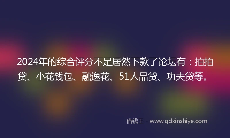 2024年的综合评分不足居然下款了论坛有：拍拍贷、小花钱包、融逸花、51人品贷、功夫贷等。