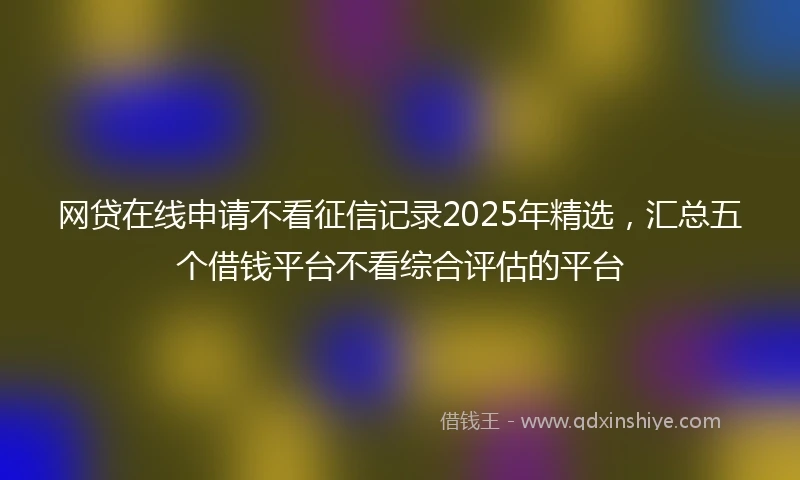 网贷在线申请不看征信记录2025年精选，汇总五个借钱平台不看综合评估的平台