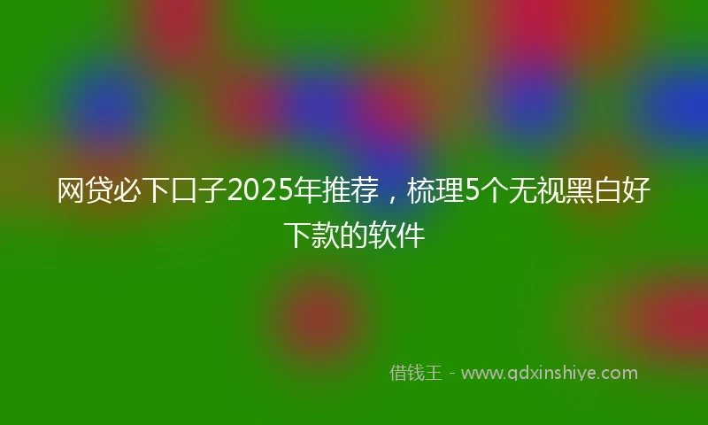 网贷必下口子2025年推荐，梳理5个无视黑白好下款的软件