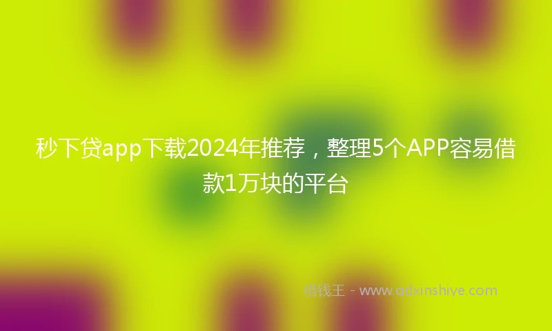 秒下贷app下载2024年推荐，整理5个APP容易借款1万块的平台