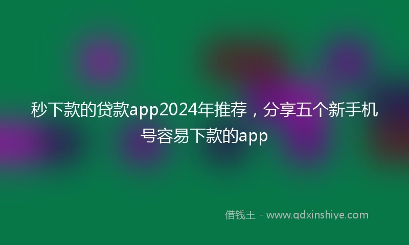 秒下款的贷款app2024年推荐，分享五个新手机号容易下款的app