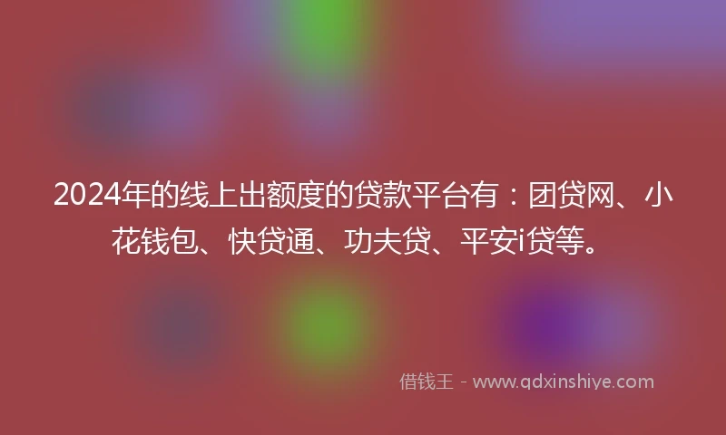 2024年的线上出额度的贷款平台有：团贷网、小花钱包、快贷通、功夫贷、平安i贷等。