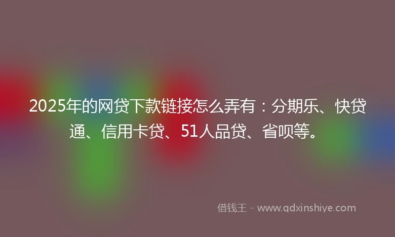 2025年的网贷下款链接怎么弄有：分期乐、快贷通、信用卡贷、51人品贷、省呗等。