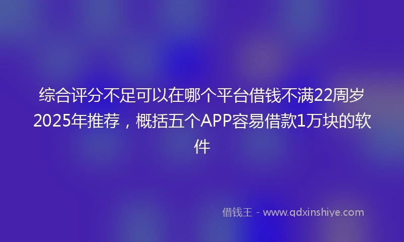 综合评分不足可以在哪个平台借钱不满22周岁2025年推荐，概括五个APP容易借款1万块的软件