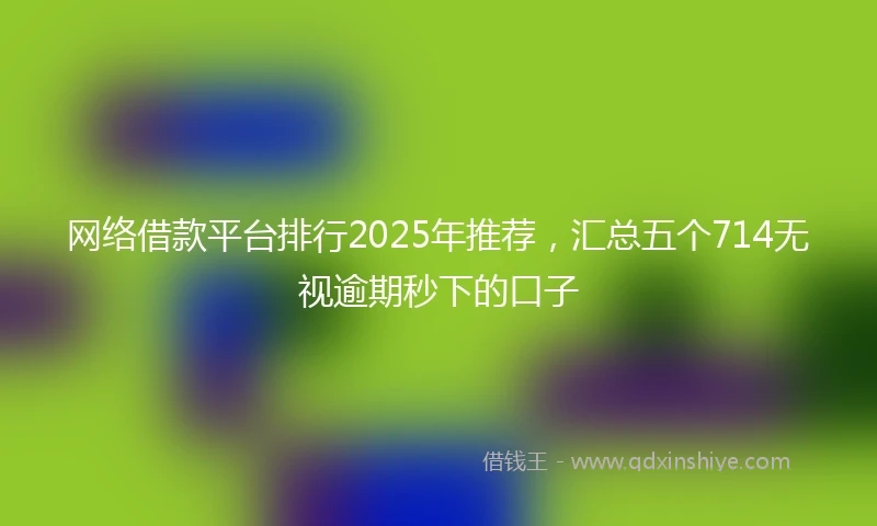 网络借款平台排行2025年推荐，汇总五个714无视逾期秒下的口子