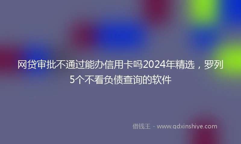 网贷审批不通过能办信用卡吗2024年精选，罗列5个不看负债查询的软件