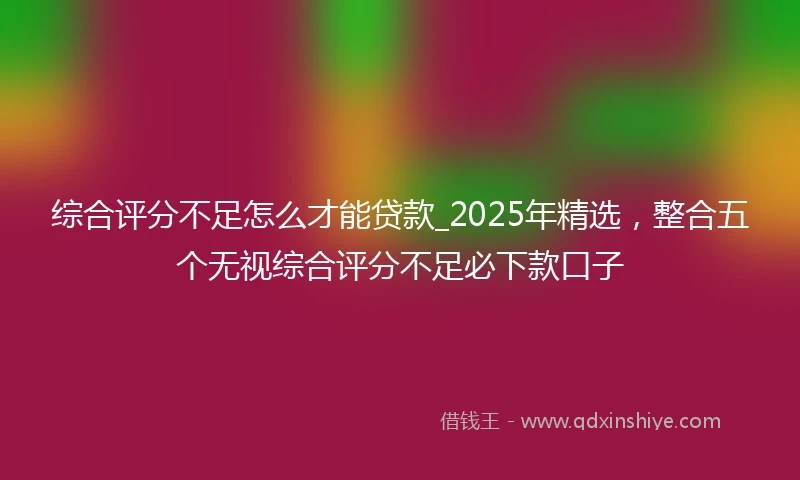 综合评分不足怎么才能贷款_2025年精选，整合五个无视综合评分不足必下款口子