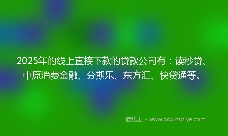 2025年的线上直接下款的贷款公司有：读秒贷、中原消费金融、分期乐、东方汇、快贷通等。