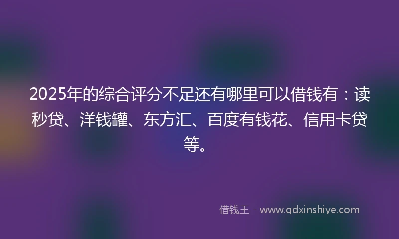 2025年的综合评分不足还有哪里可以借钱有：读秒贷、洋钱罐、东方汇、百度有钱花、信用卡贷等。