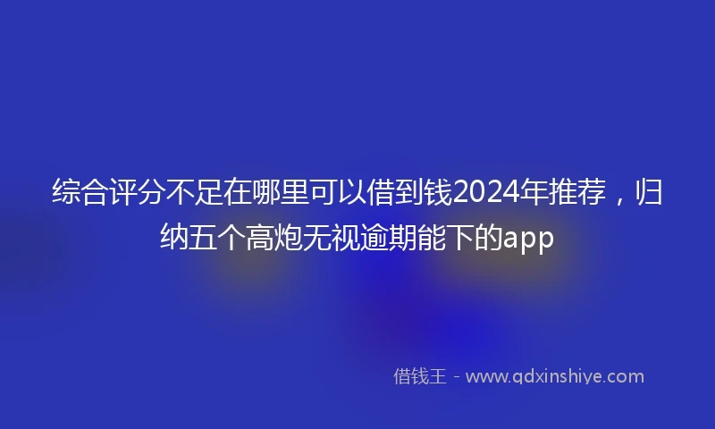 综合评分不足在哪里可以借到钱2024年推荐，归纳五个高炮无视逾期能下的app