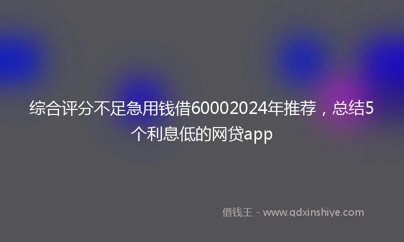 综合评分不足急用钱借60002024年推荐，总结5个利息低的网贷app
