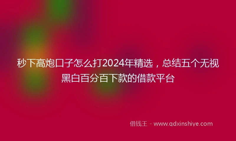 秒下高炮口子怎么打2024年精选，总结五个无视黑白百分百下款的借款平台
