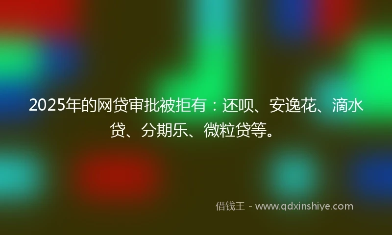 2025年的网贷审批被拒有：还呗、安逸花、滴水贷、分期乐、微粒贷等。