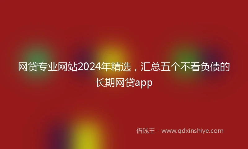 网贷专业网站2024年精选，汇总五个不看负债的长期网贷app