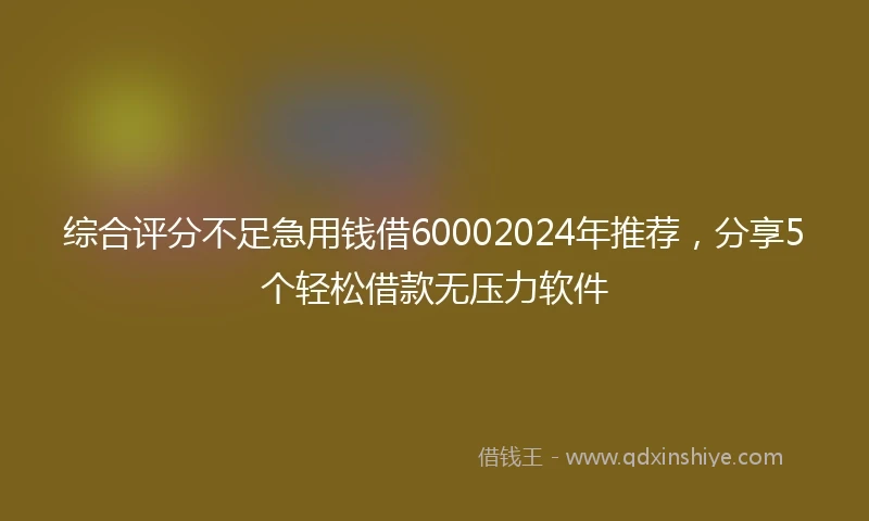 综合评分不足急用钱借60002024年推荐，分享5个轻松借款无压力软件