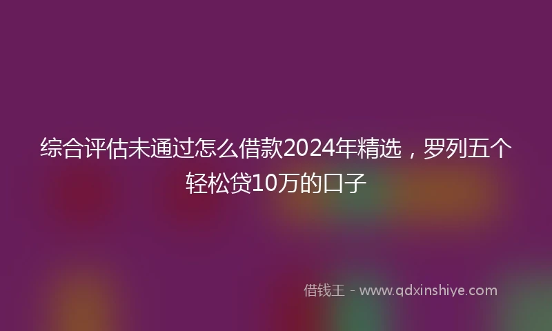 综合评估未通过怎么借款2024年精选，罗列五个轻松贷10万的口子