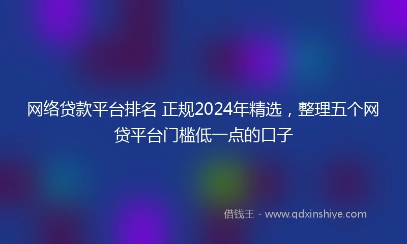 网络贷款平台排名 正规2024年精选，整理五个网贷平台门槛低一点的口子