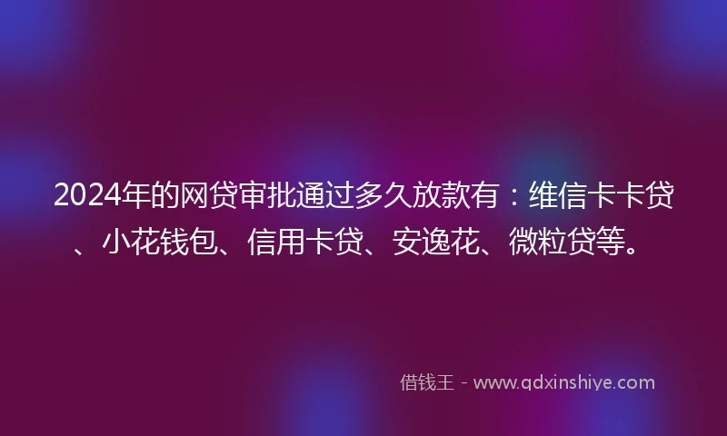 2024年的网贷审批通过多久放款有：维信卡卡贷、小花钱包、信用卡贷、安逸花、微粒贷等。