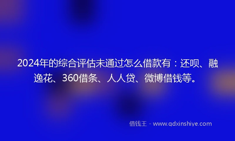 2024年的综合评估未通过怎么借款有：还呗、融逸花、360借条、人人贷、微博借钱等。