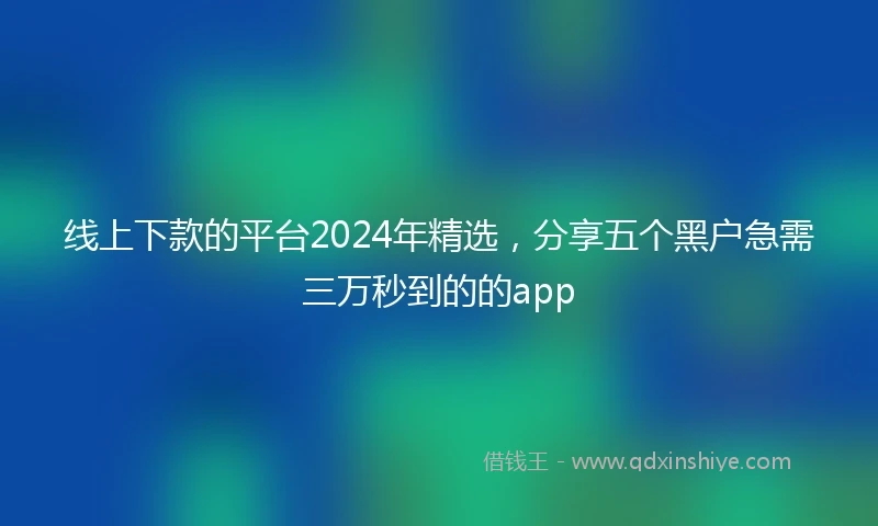 线上下款的平台2024年精选，分享五个黑户急需三万秒到的的app