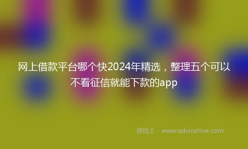 网上借款平台哪个快2024年精选，整理五个可以不看征信就能下款的app