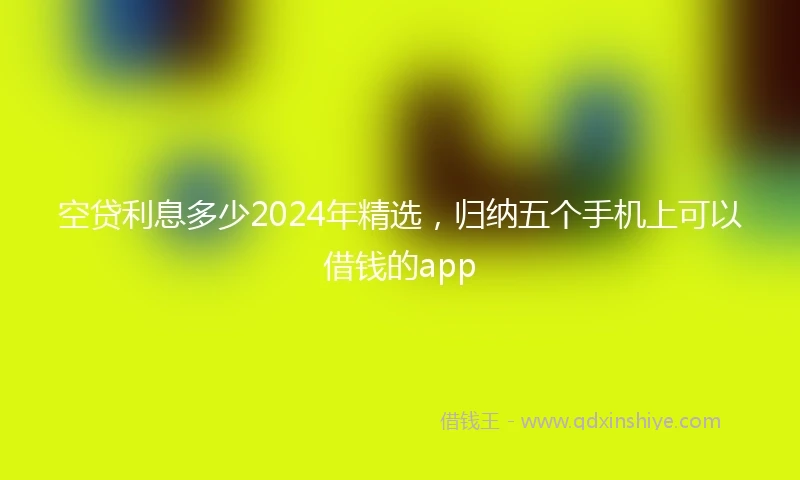 空贷利息多少2024年精选，归纳五个手机上可以借钱的app