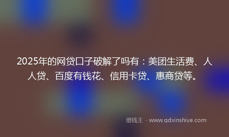 2025年的网贷口子破解了吗有：美团生活费、人人贷、百度有钱花、信用卡贷、惠商贷等。