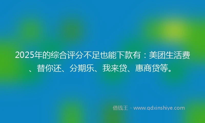 2025年的综合评分不足也能下款有：美团生活费、替你还、分期乐、我来贷、惠商贷等。