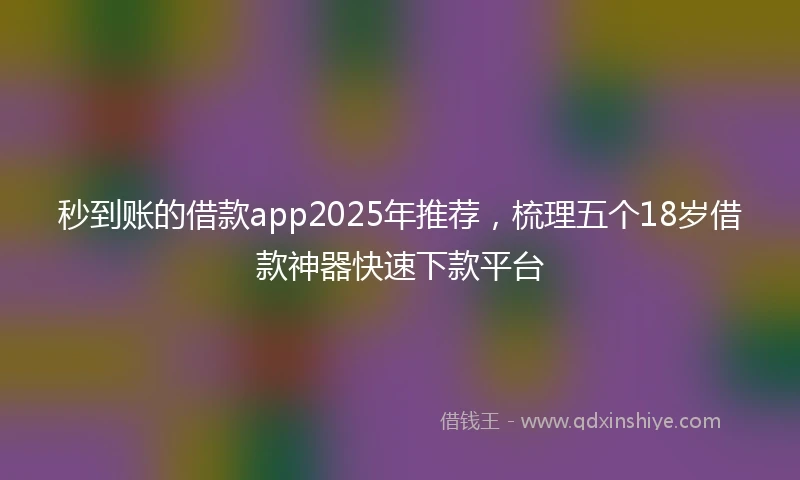 秒到账的借款app2025年推荐，梳理五个18岁借款神器快速下款平台
