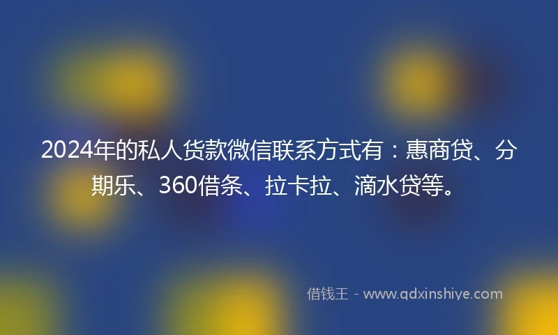 2024年的私人货款微信联系方式有：惠商贷、分期乐、360借条、拉卡拉、滴水贷等。