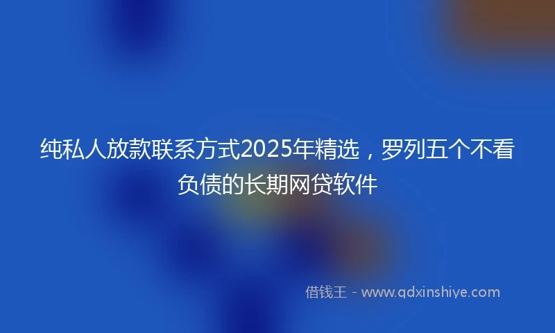纯私人放款联系方式2025年精选，罗列五个不看负债的长期网贷软件