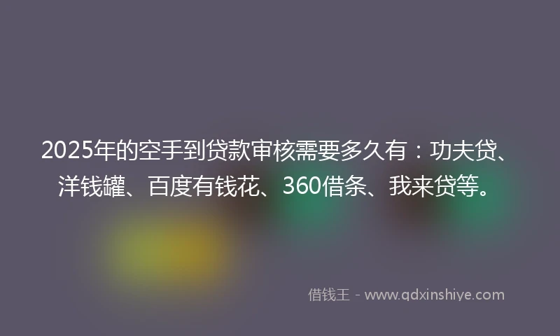 2025年的空手到贷款审核需要多久有：功夫贷、洋钱罐、百度有钱花、360借条、我来贷等。