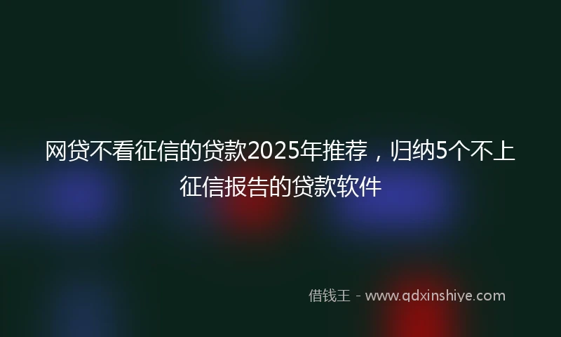 网贷不看征信的贷款2025年推荐，归纳5个不上征信报告的贷款软件