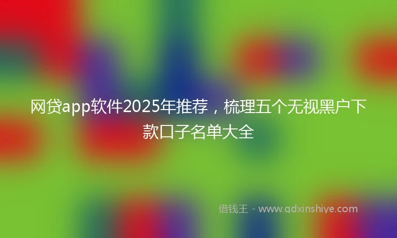 网贷app软件2025年推荐，梳理五个无视黑户下款口子名单大全