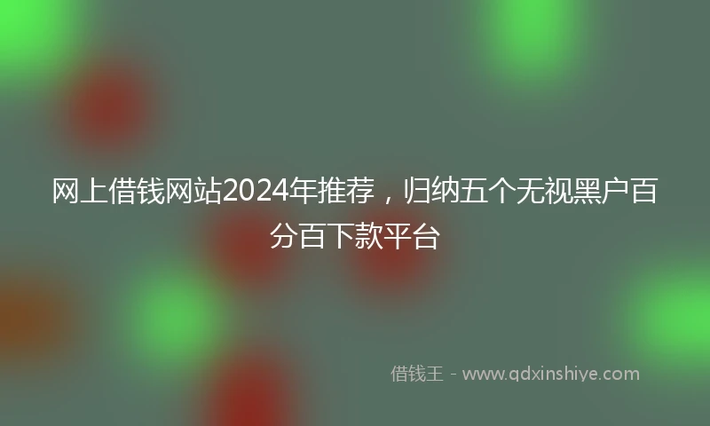 网上借钱网站2024年推荐，归纳五个无视黑户百分百下款平台