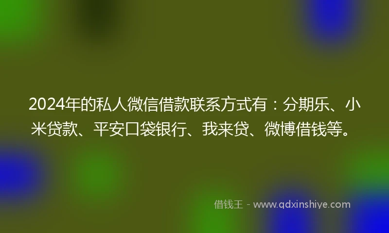 2024年的私人微信借款联系方式有：分期乐、小米贷款、平安口袋银行、我来贷、微博借钱等。