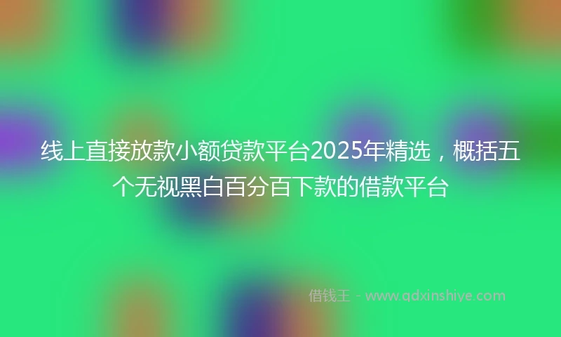 线上直接放款小额贷款平台2025年精选，概括五个无视黑白百分百下款的借款平台