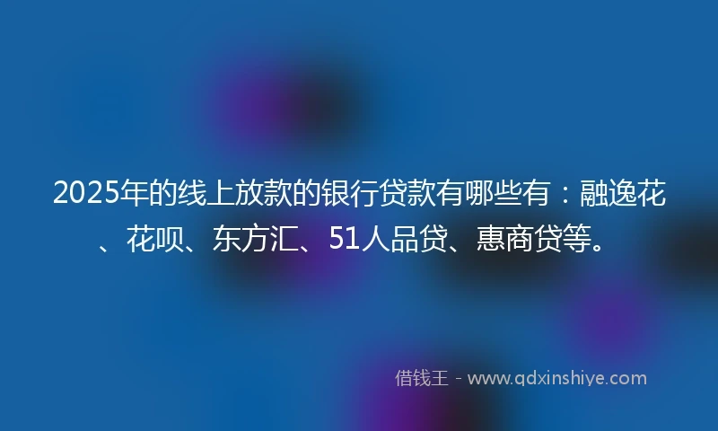 2025年的线上放款的银行贷款有哪些有：融逸花、花呗、东方汇、51人品贷、惠商贷等。