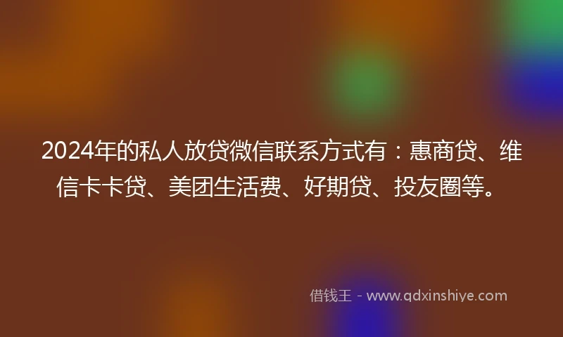 2024年的私人放贷微信联系方式有：惠商贷、维信卡卡贷、美团生活费、好期贷、投友圈等。