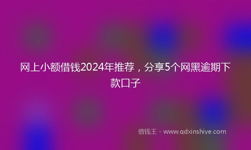 网上小额借钱2024年推荐，分享5个网黑逾期下款口子