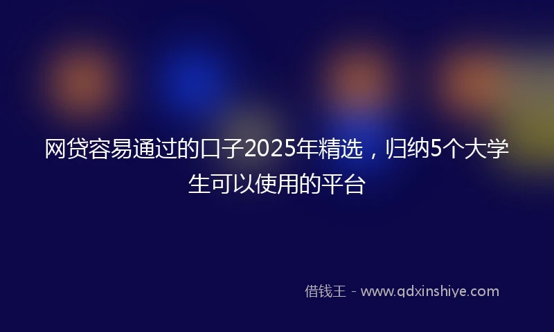 网贷容易通过的口子2025年精选，归纳5个大学生可以使用的平台